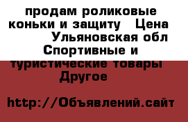 ,продам роликовые коньки и защиту › Цена ­ 2 000 - Ульяновская обл. Спортивные и туристические товары » Другое   
